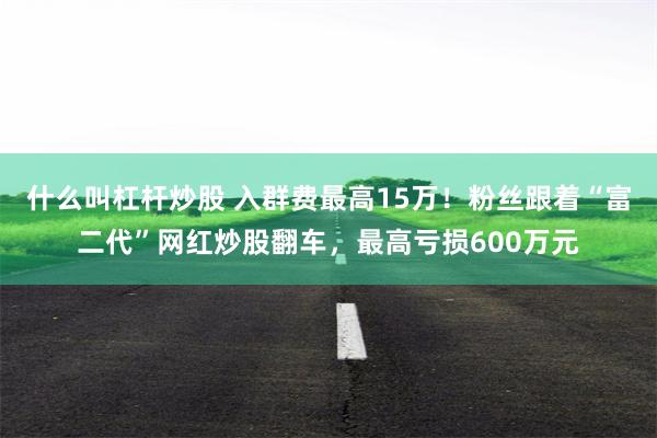 什么叫杠杆炒股 入群费最高15万！粉丝跟着“富二代”网红炒股翻车，最高亏损600万元