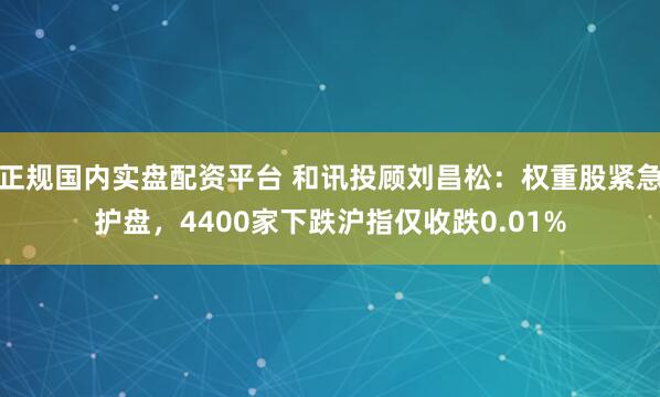 正规国内实盘配资平台 和讯投顾刘昌松：权重股紧急护盘，4400家下跌沪指仅收跌0.01%