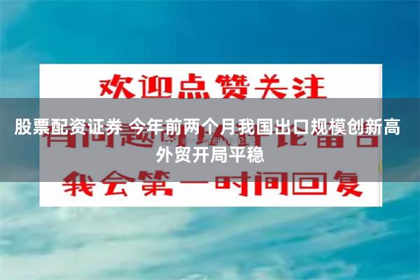 股票配资证券 今年前两个月我国出口规模创新高 外贸开局平稳