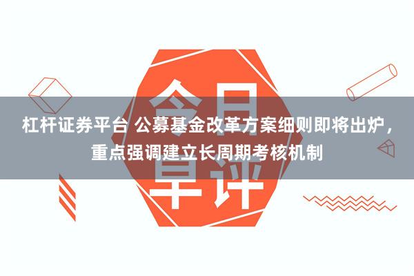 杠杆证券平台 公募基金改革方案细则即将出炉，重点强调建立长周期考核机制