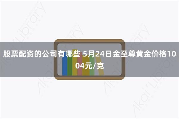股票配资的公司有哪些 5月24日金至尊黄金价格1004元/克