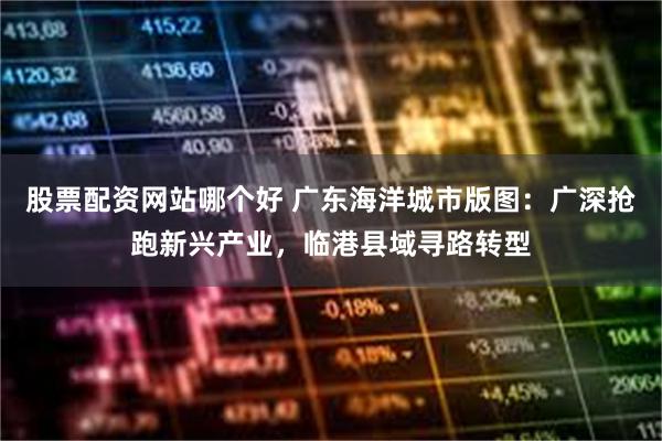 股票配资网站哪个好 广东海洋城市版图：广深抢跑新兴产业，临港县域寻路转型