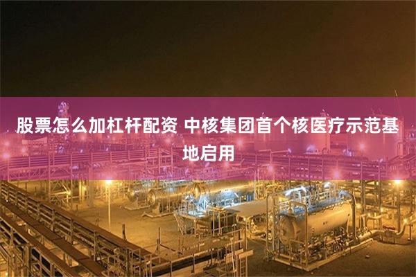 股票怎么加杠杆配资 中核集团首个核医疗示范基地启用