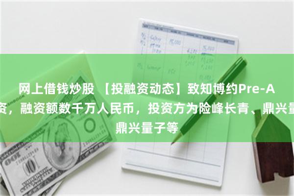 网上借钱炒股 【投融资动态】致知博约Pre-A轮融资，融资额数千万人民币，投资方为险峰长青、鼎兴量子等