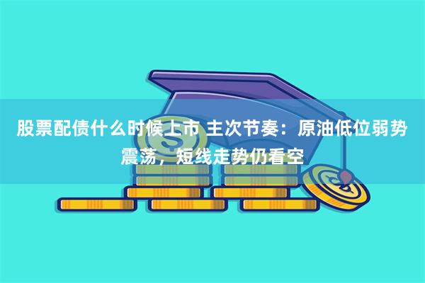 股票配债什么时候上市 主次节奏：原油低位弱势震荡，短线走势仍看空