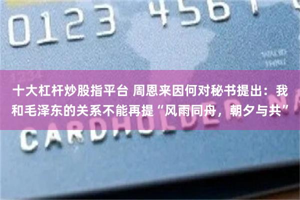 十大杠杆炒股指平台 周恩来因何对秘书提出：我和毛泽东的关系不能再提“风雨同舟，朝夕与共”