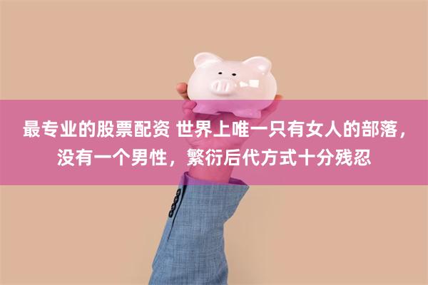 最专业的股票配资 世界上唯一只有女人的部落，没有一个男性，繁衍后代方式十分残忍