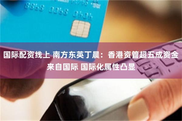 国际配资线上 南方东英丁晨：香港资管超五成资金来自国际 国际化属性凸显