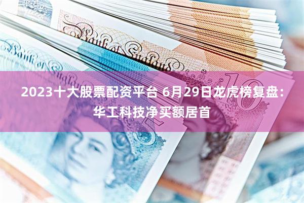 2023十大股票配资平台 6月29日龙虎榜复盘：华工科技净买额居首
