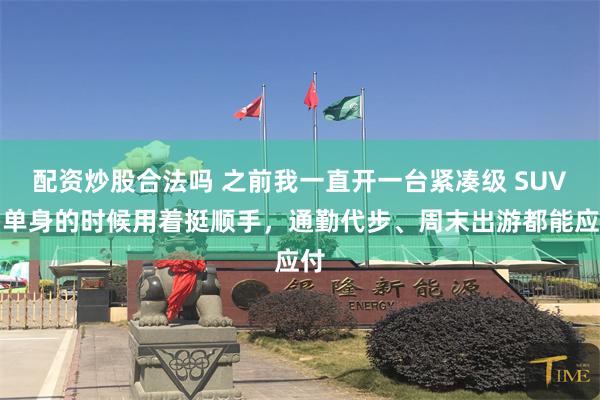 配资炒股合法吗 之前我一直开一台紧凑级 SUV，单身的时候用着挺顺手，通勤代步、周末出游都能应付