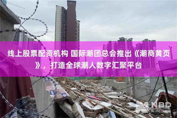 线上股票配资机构 国际潮团总会推出《潮商黄页》，打造全球潮人数字汇聚平台