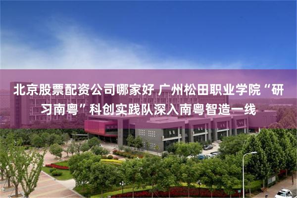 北京股票配资公司哪家好 广州松田职业学院“研习南粤”科创实践队深入南粤智造一线