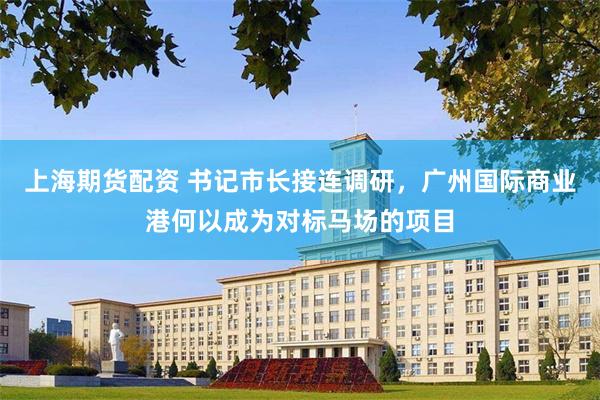 上海期货配资 书记市长接连调研，广州国际商业港何以成为对标马场的项目
