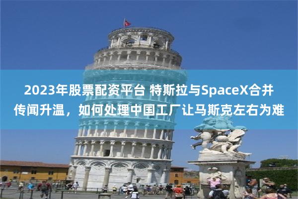 2023年股票配资平台 特斯拉与SpaceX合并传闻升温，如何处理中国工厂让马斯克左右为难