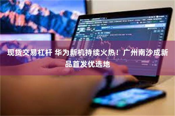 现货交易杠杆 华为新机持续火热！广州南沙成新品首发优选地