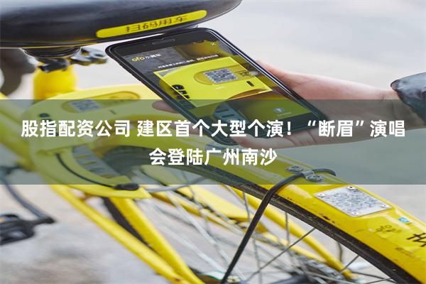 股指配资公司 建区首个大型个演！“断眉”演唱会登陆广州南沙