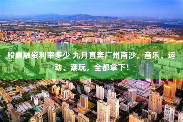 股票融资利率多少 九月直奔广州南沙，音乐、运动、潮玩，全都拿下！