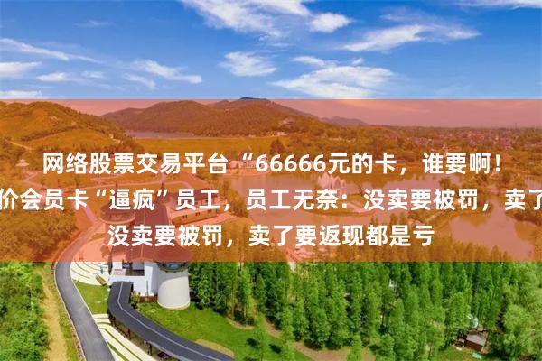 网络股票交易平台 “66666元的卡，谁要啊！” 海航推广天价会员卡“逼疯”员工，员工无奈：没卖要被罚，卖了要返现都是亏